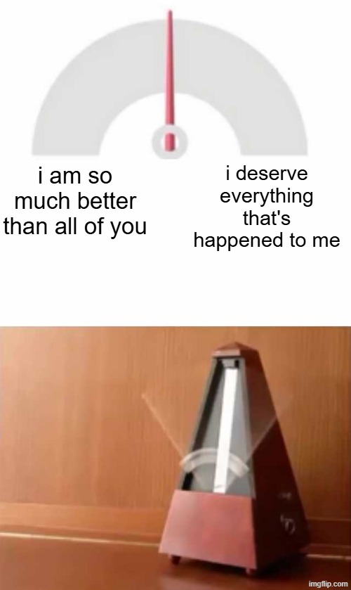 , | i deserve everything that's happened to me; i am so much better than all of you | image tagged in metronome | made w/ Imgflip meme maker