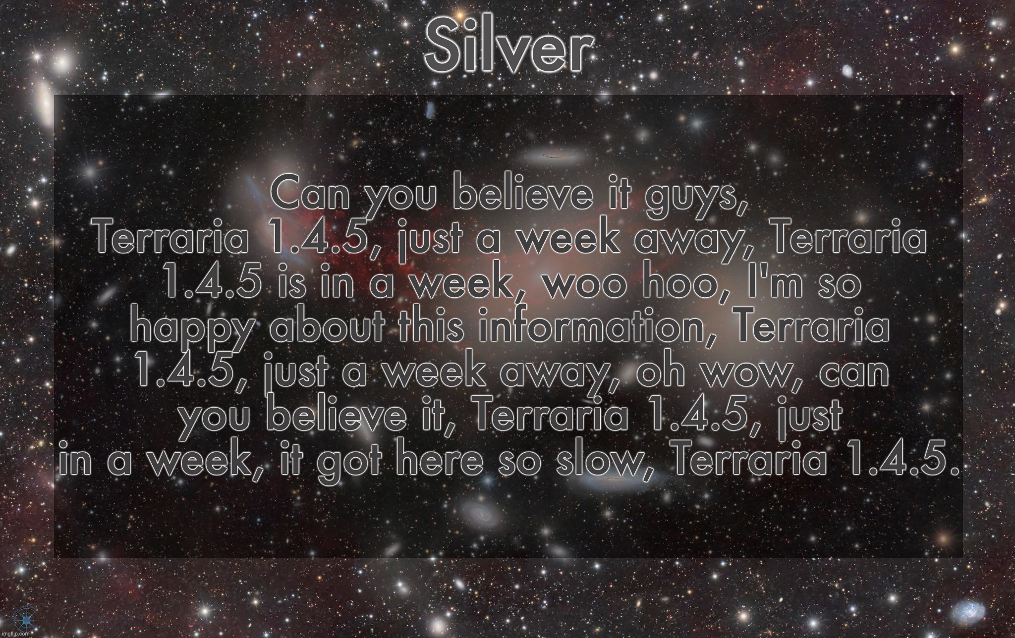 More like 4 days actually | Can you believe it guys, Terraria 1.4.5, just a week away, Terraria 1.4.5 is in a week, woo hoo, I'm so happy about this information, Terraria 1.4.5, just a week away, oh wow, can you believe it, Terraria 1.4.5, just in a week, it got here so slow, Terraria 1.4.5. | image tagged in silver's galaxy announcement temp | made w/ Imgflip meme maker