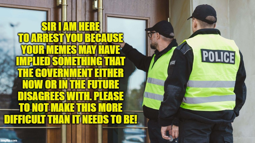 SIR I AM HERE TO ARREST YOU BECAUSE YOUR MEMES MAY HAVE IMPLIED SOMETHING THAT THE GOVERNMENT EITHER NOW OR IN THE FUTURE DISAGREES WITH. PL | made w/ Imgflip meme maker