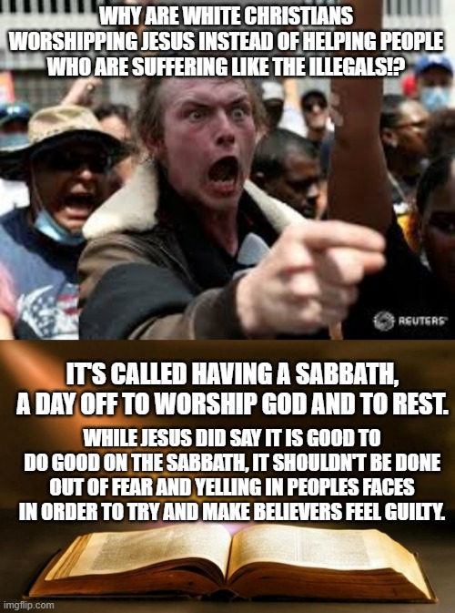Something one of those 'protesters' yelled at Christians that that church. | WHY ARE WHITE CHRISTIANS WORSHIPPING JESUS INSTEAD OF HELPING PEOPLE WHO ARE SUFFERING LIKE THE ILLEGALS!? IT'S CALLED HAVING A SABBATH, A DAY OFF TO WORSHIP GOD AND TO REST. WHILE JESUS DID SAY IT IS GOOD TO DO GOOD ON THE SABBATH, IT SHOULDN'T BE DONE OUT OF FEAR AND YELLING IN PEOPLES FACES IN ORDER TO TRY AND MAKE BELIEVERS FEEL GUILTY. | image tagged in yelling protester,bible,jesus christ,sabbath,meme,political meme | made w/ Imgflip meme maker