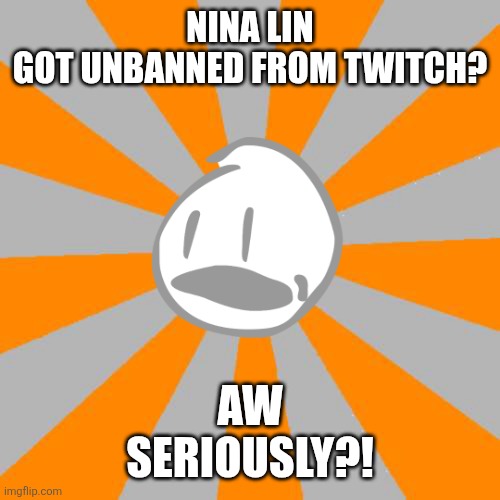 AW SERIOUSLY | NINA LIN
GOT UNBANNED FROM TWITCH? AW
SERIOUSLY?! | image tagged in aw seriously,nina lin,bfdi,complaining,twitch,object shows | made w/ Imgflip meme maker