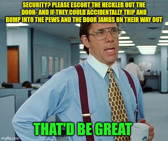 Heckler Tripping | SECURITY? PLEASE ESCORT THE HECKLER OUT THE DOOR- AND IF THEY COULD ACCIDENTALLY TRIP AND BUMP INTO THE PEWS AND THE DOOR JAMBS ON THEIR WAY OUT; THAT'D BE GREAT | image tagged in that'd be great,heckler,security,bump | made w/ Imgflip meme maker
