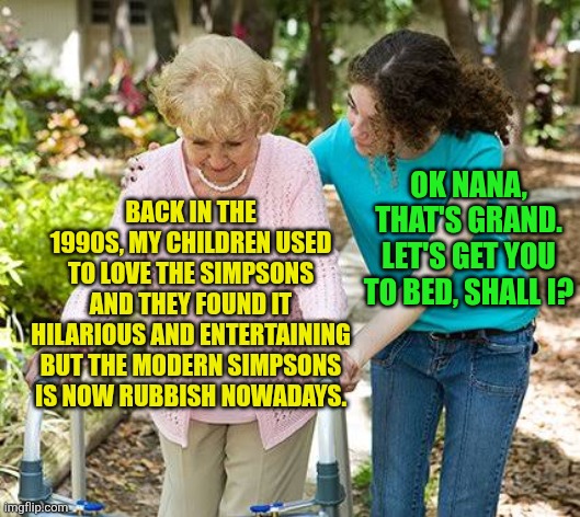 The modern Simpsons is still rubbish | OK NANA, THAT'S GRAND. LET'S GET YOU TO BED, SHALL I? BACK IN THE 1990S, MY CHILDREN USED TO LOVE THE SIMPSONS AND THEY FOUND IT HILARIOUS AND ENTERTAINING BUT THE MODERN SIMPSONS IS NOW RUBBISH NOWADAYS. | image tagged in sure grandma let's get you to bed,the simpsons,1990s,modern simpsons sucks | made w/ Imgflip meme maker