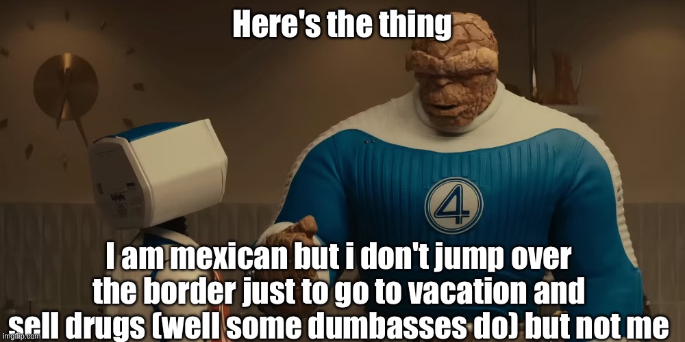 Here's The Thing | Here's the thing; I am mexican but i don't jump over the border just to go to vacation and sell drugs (well some dumbasses do) but not me | image tagged in here's the thing | made w/ Imgflip meme maker