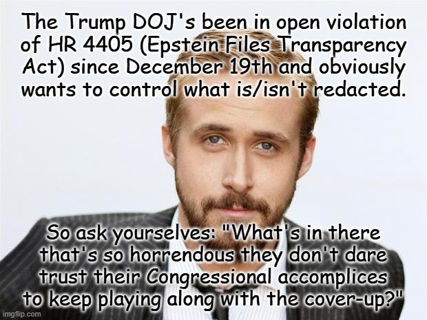 Heya, Trump-cult kids, it'll risk blowing out the few circuits you have but I want you to really do some processing on this one. | The Trump DOJ's been in open violation
of HR 4405 (Epstein Files Transparency
Act) since December 19th and obviously
wants to control what is/isn't redacted. So ask yourselves: "What's in there
that's so horrendous they don't dare
trust their Congressional accomplices
to keep playing along with the cover-up?" | image tagged in epstein,trump,maxwell,child trafficking,congress,accomplices | made w/ Imgflip meme maker