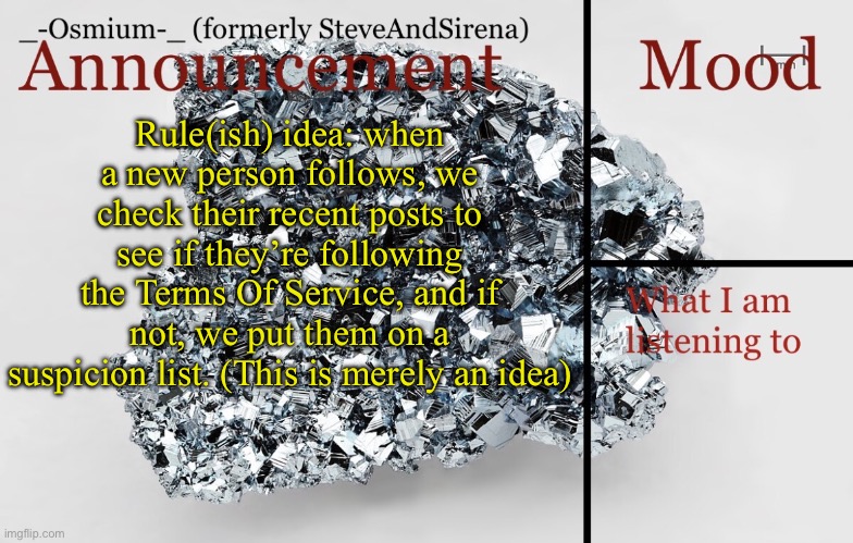 Would be interesting | Rule(ish) idea: when a new person follows, we check their recent posts to see if they’re following the Terms Of Service, and if not, we put them on a suspicion list. (This is merely an idea) | image tagged in _-osmium-_ announcement template | made w/ Imgflip meme maker