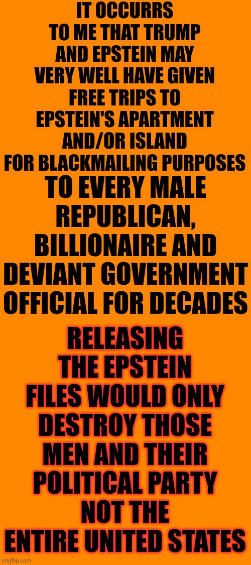 GO AHEAD AND LEAK ALL OF THE UNREDACTED EPSTEIN FILES.  Maga Can't But We, The People Can Handle The Truth | IT OCCURRS TO ME THAT TRUMP AND EPSTEIN MAY VERY WELL HAVE GIVEN FREE TRIPS TO EPSTEIN'S APARTMENT AND/OR ISLAND FOR BLACKMAILING PURPOSES; TO EVERY MALE REPUBLICAN, BILLIONAIRE AND DEVIANT GOVERNMENT OFFICIAL FOR DECADES; RELEASING THE EPSTEIN FILES WOULD ONLY DESTROY THOSE MEN AND THEIR POLITICAL PARTY
NOT THE ENTIRE UNITED STATES | image tagged in memes,maga,release the epstein files,impeach trump,lock him up,trump unfit unqualified dangerous | made w/ Imgflip meme maker
