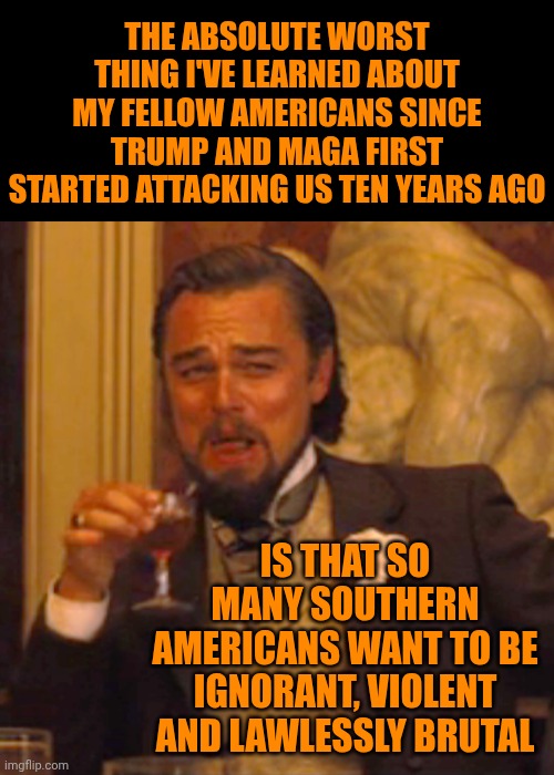 Not The Least Bit Surprised ... Just Thoroughly Disgusted And Disappointed | THE ABSOLUTE WORST THING I'VE LEARNED ABOUT MY FELLOW AMERICANS SINCE TRUMP AND MAGA FIRST STARTED ATTACKING US TEN YEARS AGO; IS THAT SO MANY SOUTHERN AMERICANS WANT TO BE IGNORANT, VIOLENT AND LAWLESSLY BRUTAL | image tagged in memes,laughing leo,trump unfit unqualified dangerous,brutality is the point,toxic maga masculinity,maga | made w/ Imgflip meme maker