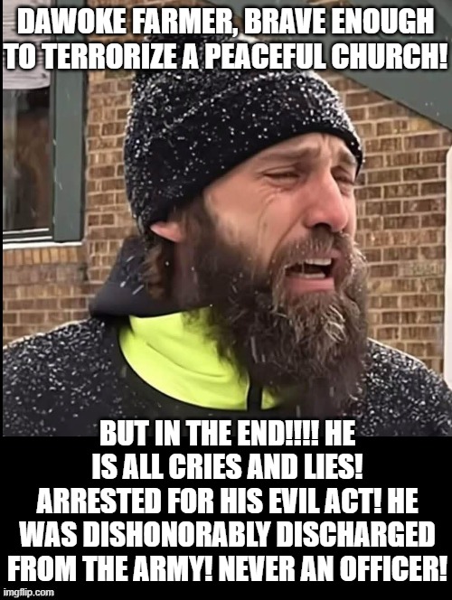 All cries and lies! | DAWOKE FARMER, BRAVE ENOUGH TO TERRORIZE A PEACEFUL CHURCH! BUT IN THE END!!!! HE IS ALL CRIES AND LIES! ARRESTED FOR HIS EVIL ACT! HE WAS DISHONORABLY DISCHARGED FROM THE ARMY! NEVER AN OFFICER! | image tagged in lies,liberal tears,sam elliott special kind of stupid | made w/ Imgflip meme maker