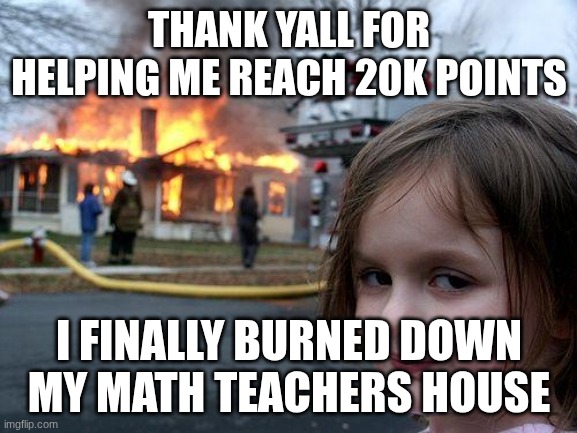 thx y'all | THANK YALL FOR HELPING ME REACH 20K POINTS; I FINALLY BURNED DOWN MY MATH TEACHERS HOUSE | image tagged in memes,disaster girl | made w/ Imgflip meme maker