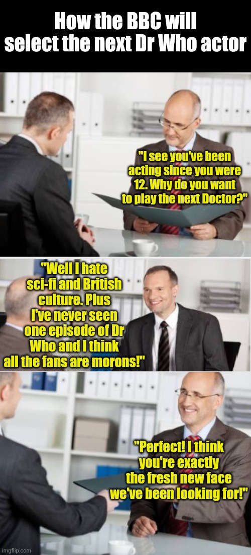 Remember kids, always pick the wrong tool for the job. Especially if you work for the BBC. | How the BBC will select the next Dr Who actor; "I see you've been acting since you were 12. Why do you want to play the next Doctor?"; "Well I hate sci-fi and British culture. Plus I've never seen one episode of Dr Who and I think all the fans are morons!"; "Perfect! I think you're exactly the fresh new face we've been looking for!" | image tagged in job interview,dr who,bbc,failure,prove me wrong,television | made w/ Imgflip meme maker