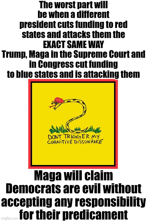 Hypocrites | The worst part will be when a different president cuts funding to red states and attacks them the
EXACT SAME WAY
Trump, Maga in the Supreme Court and in Congress cut funding to blue states and is attacking them; Maga will claim Democrats are evil without accepting any responsibility for their predicament | image tagged in memes,conservative hypocrisy,hypocrites,maga,toxic,special kind of stupid | made w/ Imgflip meme maker