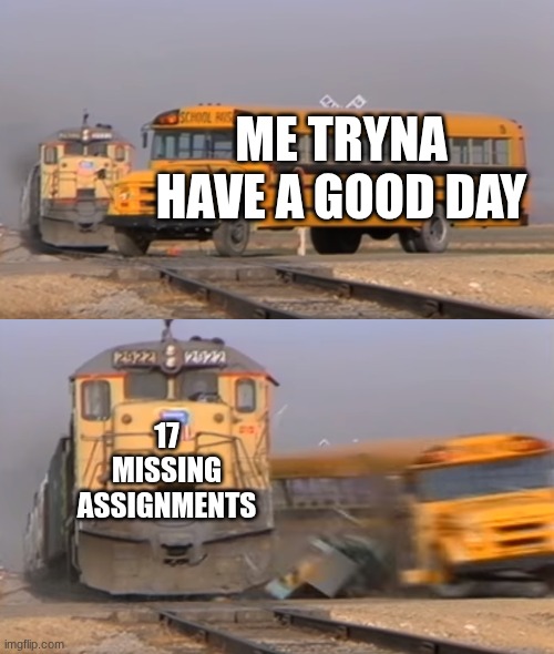 A train hitting a school bus | ME TRYNA HAVE A GOOD DAY; 17 MISSING ASSIGNMENTS | image tagged in a train hitting a school bus | made w/ Imgflip meme maker