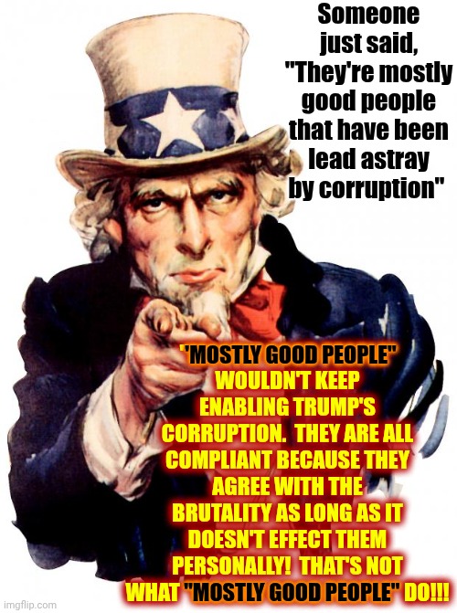 If Maga Had ANY Good People They'd Protect ALL Americans - Maga Has Made It CLEAR They Are NOT Good People | Someone just said, "They're mostly good people that have been lead astray by corruption"; "MOSTLY GOOD PEOPLE"
WOULDN'T KEEP ENABLING TRUMP'S CORRUPTION.  THEY ARE ALL COMPLIANT BECAUSE THEY AGREE WITH THE BRUTALITY AS LONG AS IT DOESN'T EFFECT THEM PERSONALLY!  THAT'S NOT WHAT "MOSTLY GOOD PEOPLE" DO!!! 'MOSTLY GOOD PEOPLE"; "MOSTLY GOOD PEOPLE" | image tagged in memes,uncle sam,maga,conservative hypocrisy,toxic masculinity,maga terrorism | made w/ Imgflip meme maker