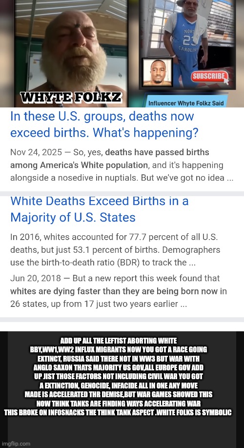 White race going extinct in America thats when blame game ends | ADD UP ALL THE LEFTIST ABORTING WHITE BBY,WW1,WW2 INFLUX MIGRANTS NOW YOU GOT A RACE GOING EXTINCT, RUSSIA SAID THERE NOT IN WW3 BUT WAR WITH ANGLO SAXON THATS MAJORITY US GOV,ALL EUROPE GOV ADD UP JIST THOSE FACTORS NOT INCLUDING CIVIL WAR YOU GOT A EXTINCTION, GENOCIDE, INFACIDE ALL IN ONE ANY MOVE MADE IS ACCELERATED THR DEMISE,BUT WAR GAMES SHOWED THIS NOW THINK TANKS ARE FINDING WAYS ACCELERATING WAR THIS BROKE ON INFOSNACKS THE THINK TANK ASPECT .WHITE FOLKS IS SYMBOLIC | image tagged in wtf,white | made w/ Imgflip meme maker