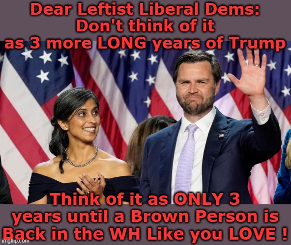 Gotta give em a reason to live | Dear Leftist Liberal Dems:
Don't think of it as 3 more LONG years of Trump; Think of it as ONLY 3 years until a Brown Person is Back in the WH Like you LOVE ! | image tagged in usha vance brown person white house meme | made w/ Imgflip meme maker