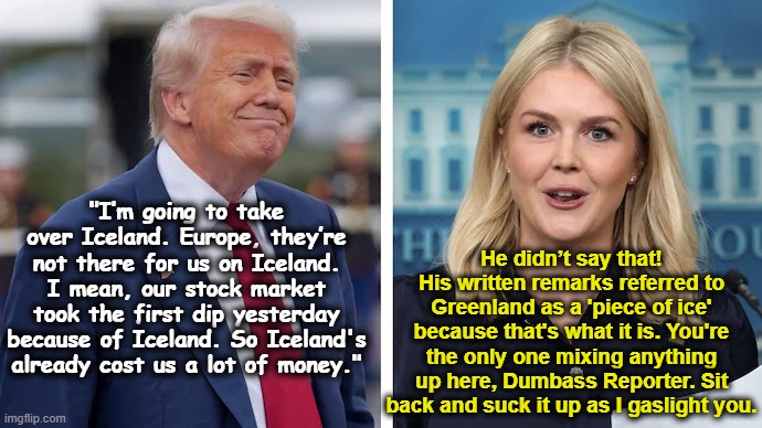 Karoline, Our Chief Propagandist | He didn’t say that! His written remarks referred to Greenland as a 'piece of ice' because that's what it is. You're the only one mixing anything up here, Dumbass Reporter. Sit back and suck it up as I gaslight you. "I’m going to take over Iceland. Europe, they’re not there for us on Iceland. I mean, our stock market took the first dip yesterday because of Iceland. So Iceland's already cost us a lot of money." | image tagged in white house,sounds like communist propaganda,donald trump approves,trump is a moron,fascists,presidential alert | made w/ Imgflip meme maker