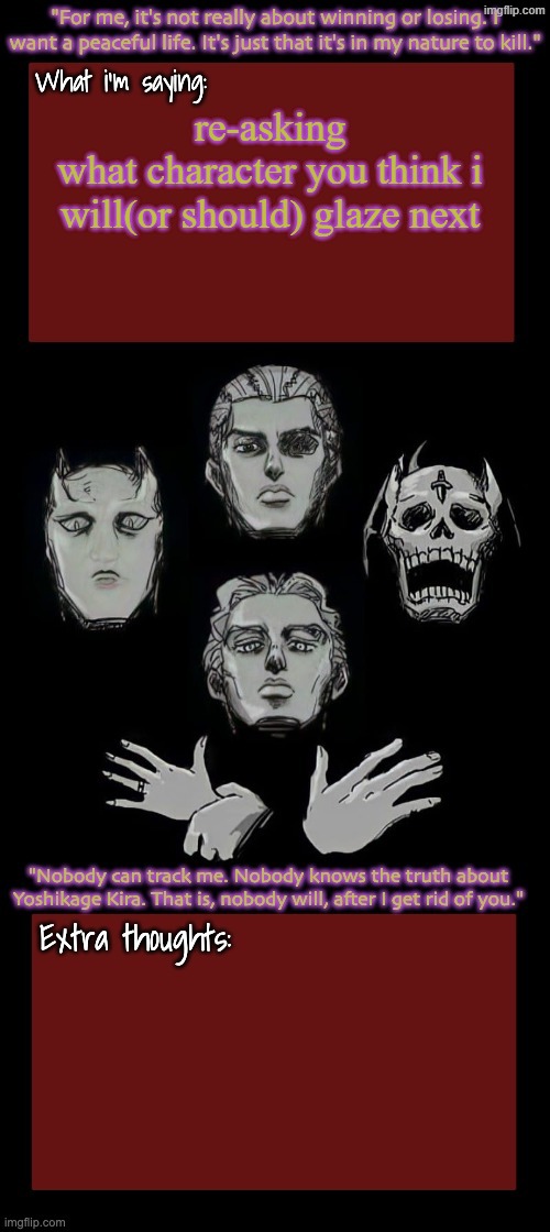 Kira.Yoshikage announcement temp remake (complete) | re-asking
what character you think i will(or should) glaze next | image tagged in kira yoshikage announcement temp remake complete | made w/ Imgflip meme maker