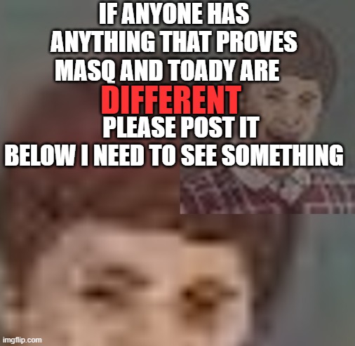 Thanks | IF ANYONE HAS ANYTHING THAT PROVES MASQ AND TOADY ARE                           PLEASE POST IT BELOW I NEED TO SEE SOMETHING; DIFFERENT | made w/ Imgflip meme maker