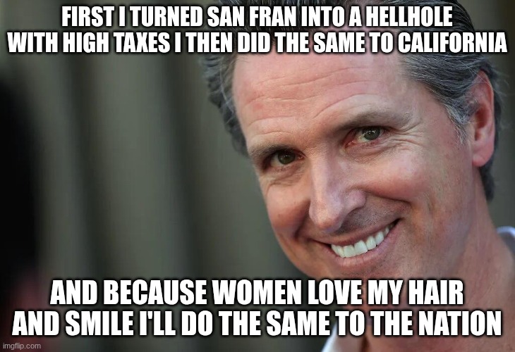 Gavin Newsom | FIRST I TURNED SAN FRAN INTO A HELLHOLE WITH HIGH TAXES I THEN DID THE SAME TO CALIFORNIA; AND BECAUSE WOMEN LOVE MY HAIR AND SMILE I'LL DO THE SAME TO THE NATION | image tagged in gavin newsom | made w/ Imgflip meme maker