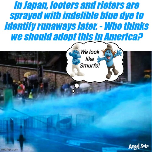 Let's turn looters and rioters into Smurfs in America | In Japan, looters and rioters are
sprayed with indelible blue dye to
identify runaways later. - Who thinks
we should adopt this in America? We look
like Smurfs! Angel Soto | image tagged in japan sprays looters and rioters with blue dye,smurfs,looters,rioters,radical democrats,america | made w/ Imgflip meme maker
