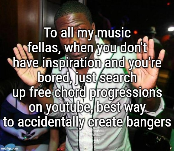 I be cooking so hard these last few days thanks to this | To all my music fellas, when you don't have inspiration and you're bored, just search up free chord progressions on youtube, best way to accidentally create bangers | image tagged in kevin hart hands up | made w/ Imgflip meme maker
