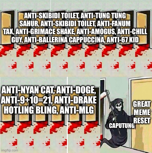 death knocking at the door long | ANTI-SKIBIDI TOILET, ANTI-TUNG TUNG SAHUR, ANTI-SKIBIDI TOILET, ANTI-FANUM TAX, ANTI-GRIMACE SHAKE, ANTI-AMOGUS, ANTI-CHILL GUY, ANTI-BALLERINA CAPPUCCINA, ANTI-67 KID; GREAT MEME RESET; ANTI-NYAN CAT, ANTI-DOGE, ANTI-9+10=21, ANTI-DRAKE HOTLING BLING, ANTI-MLG; CAPUTUNG | image tagged in death knocking at the door long | made w/ Imgflip meme maker
