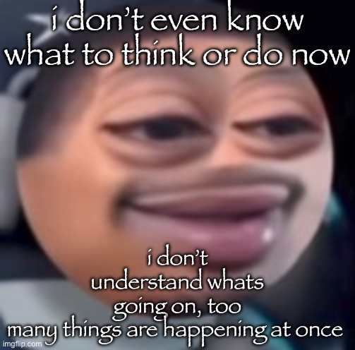 . | i don’t even know what to think or do now; i don’t understand whats going on, too many things are happening at once | image tagged in b l | made w/ Imgflip meme maker