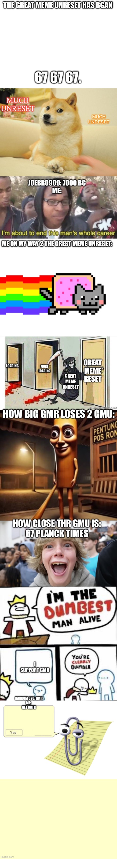 THE GREAT MEME UNRESET HAS BGAN; 67 67 67. MUCH UNRESET; MUCH UNRESET; JOEBRO909: 7000 BC
ME:; ME ON MY WAY 2 THE GREST MEME UNRESET:; GREAT MEME RESET; LOADING; MORE LOADING; GREAT MEME UNRESET; HOW BIG GMR LOSES 2 GMU:; HOW CLOSE THR GMU IS:

67 PLANCK TIMES; I SUPPORT GMR; RANDOM 0YO: GMR


ME: 
GET OUT!! | image tagged in memes,doge 2,i m about to end this man s whole career,nyan cat,grim reaper knocking door,tung tung tung sahur | made w/ Imgflip meme maker