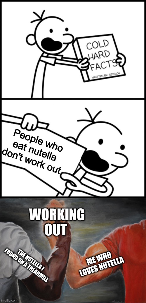 Image in comments | People who eat nutella don't work out; WORKING OUT; ME WHO LOVES NUTELLA; THE NUTELLA I FOUND ON A TREADMILL | image tagged in greg heffley cold hard facts,memes,epic handshake,nutella | made w/ Imgflip meme maker