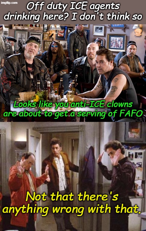 It had to happen, people are calling anti-ICE hotlines and reporting "off duty ICE agents" at Biker Bars. | Off duty ICE agents drinking here? I don't think so; Looks like you anti-ICE clowns are about to get a serving of FAFO; Not that there's anything wrong with that. | image tagged in biker bar,seinfeld not that there s anything wrong with that | made w/ Imgflip meme maker