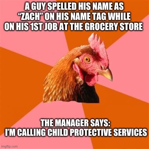 Here’s A Funny Joke (I Have PTSD) | A GUY SPELLED HIS NAME AS “ZACH’’ ON HIS NAME TAG WHILE ON HIS 1ST JOB AT THE GROCERY STORE; THE MANAGER SAYS: 
I’M CALLING CHILD PROTECTIVE SERVICES | image tagged in memes,anti joke chicken | made w/ Imgflip meme maker