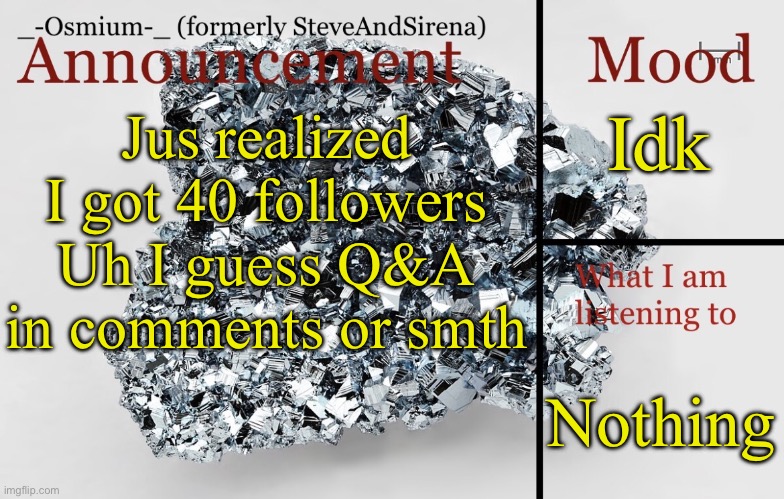 _-Osmium-_ announcement template | Idk; Jus realized I got 40 followers
Uh I guess Q&A in comments or smth; Nothing | image tagged in _-osmium-_ announcement template | made w/ Imgflip meme maker