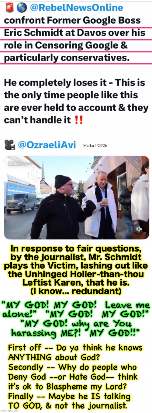 Get out of the kitchen, pal | Marko 1/23/26; In response to fair questions,
by the journalist, Mr. Schmidt
plays the Victim, lashing out like
the Unhinged Holier-than-thou
Leftist Karen, that he is.
(I know... redundant); "MY GOD! MY GOD!  Leave me
alone!"  "MY GOD!  MY GOD!"
"MY GOD! why are You
harassing ME?!  MY GOD!!"; First off -- Do ya think he knows
ANYTHING about God?
Secondly -- Why do people who
Deny God --or Hate God-- think
it's ok to Blaspheme my Lord?
Finally -- Maybe he IS talking
TO GOD, & not the journalist. | image tagged in memes,pathetic authoritarian lefty pukes,they just need the shit slapped out of them,fjbvotersgotohell,all lefty pukes kissmyass | made w/ Imgflip meme maker