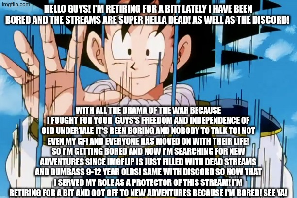 Adios | HELLO GUYS! I'M RETIRING FOR A BIT! LATELY I HAVE BEEN BORED AND THE STREAMS ARE SUPER HELLA DEAD! AS WELL AS THE DISCORD! WITH ALL THE DRAMA OF THE WAR BECAUSE I FOUGHT FOR YOUR  GUYS'S FREEDOM AND INDEPENDENCE OF OLD UNDERTALE IT'S BEEN BORING AND NOBODY TO TALK TO! NOT EVEN MY GF! AND EVERYONE HAS MOVED ON WITH THEIR LIFE! SO I'M GETTING BORED AND NOW I'M SEARCHING FOR NEW ADVENTURES SINCE IMGFLIP IS JUST FILLED WITH DEAD STREAMS AND DUMBASS 9-12 YEAR OLDS! SAME WITH DISCORD SO NOW THAT I SERVED MY ROLE AS A PROTECTOR OF THIS STREAM! I'M RETIRING FOR A BIT AND GOT OFF TO NEW ADVENTURES BECAUSE I'M BORED! SEE YA! | image tagged in adios | made w/ Imgflip meme maker
