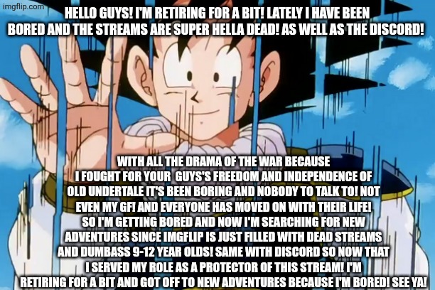Adios | HELLO GUYS! I'M RETIRING FOR A BIT! LATELY I HAVE BEEN BORED AND THE STREAMS ARE SUPER HELLA DEAD! AS WELL AS THE DISCORD! WITH ALL THE DRAMA OF THE WAR BECAUSE I FOUGHT FOR YOUR  GUYS'S FREEDOM AND INDEPENDENCE OF OLD UNDERTALE IT'S BEEN BORING AND NOBODY TO TALK TO! NOT EVEN MY GF! AND EVERYONE HAS MOVED ON WITH THEIR LIFE! SO I'M GETTING BORED AND NOW I'M SEARCHING FOR NEW ADVENTURES SINCE IMGFLIP IS JUST FILLED WITH DEAD STREAMS AND DUMBASS 9-12 YEAR OLDS! SAME WITH DISCORD SO NOW THAT I SERVED MY ROLE AS A PROTECTOR OF THIS STREAM! I'M RETIRING FOR A BIT AND GOT OFF TO NEW ADVENTURES BECAUSE I'M BORED! SEE YA! | image tagged in adios | made w/ Imgflip meme maker