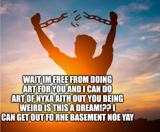 Man breaking free from chains over the sunset | WAIT IM FREE FROM DOING ART FOR YOU AND I CAN DO ART OF NYXA AITH OUT YOU BEING WEIRD IS THIS A DREAM!?? I CAN GET OUT FO RHE BASEMENT NOE Y | image tagged in man breaking free from chains over the sunset | made w/ Imgflip meme maker