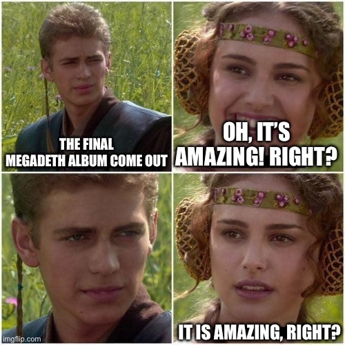 The new Megadeth album is… | THE FINAL MEGADETH ALBUM COME OUT; OH, IT’S AMAZING! RIGHT? IT IS AMAZING, RIGHT? | image tagged in anakin and padme | made w/ Imgflip meme maker