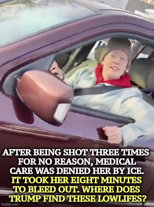All ICE guys carry a first aid kit in their body armor. Not one tried to use it. Eight minutes is a long time. Count it out. | AFTER BEING SHOT THREE TIMES 
FOR NO REASON, MEDICAL CARE WAS DENIED HER BY ICE. IT TOOK HER EIGHT MINUTES 
TO BLEED OUT. WHERE DOES 
TRUMP FIND THESE LOWLIFES? | image tagged in we are all renee good,trump,ice,renee good,cruelty,blood | made w/ Imgflip meme maker