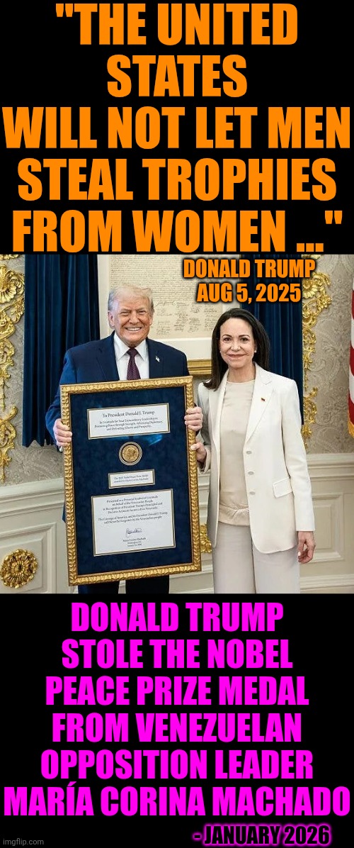 Pic Of The World's Weakest Man Stealing A Deserving Woman's Glory | "THE UNITED STATES
WILL NOT LET MEN STEAL TROPHIES FROM WOMEN ..."; DONALD TRUMP
AUG 5, 2025; DONALD TRUMP STOLE THE NOBEL PEACE PRIZE MEDAL FROM VENEZUELAN OPPOSITION LEADER MARÍA CORINA MACHADO; - JANUARY 2026 | image tagged in memes,toxic masculinity,weak,trump unfit unqualified dangerous,nobel prize,toxic trump | made w/ Imgflip meme maker