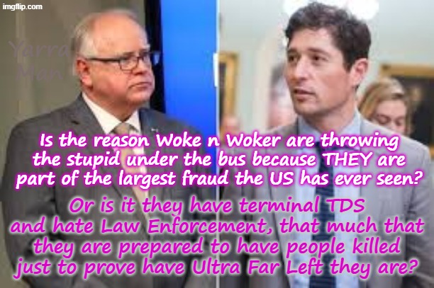 Is the reason Woke n Woker are getting the stupid killed because they are part of the fraud, or is it just TDS? | Yarra Man; Is the reason Woke n Woker are throwing the stupid under the bus because THEY are part of the largest fraud the US has ever seen? Or is it they have terminal TDS and hate Law Enforcement, that much that they are prepared to have people killed just to prove have Ultra Far Left they are? | image tagged in trump derangement syndrome,tampon tim walz jacob woke frey,somali frauds llc,far left,minnesota minneapolis,fraud | made w/ Imgflip meme maker