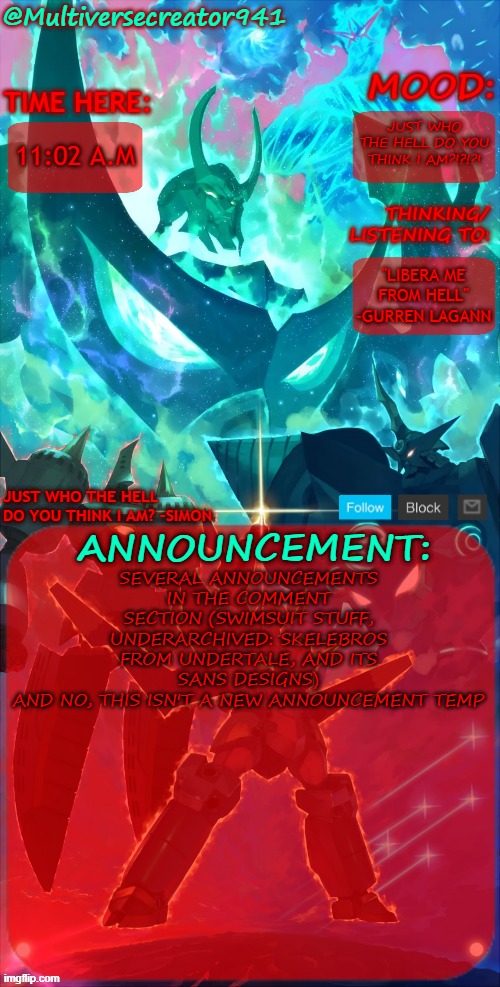 mhm | JUST WHO THE HELL DO YOU THINK I AM?!?!?! 11:02 A.M; "LIBERA ME FROM HELL" -GURREN LAGANN; SEVERAL ANNOUNCEMENTS IN THE COMMENT SECTION (SWIMSUIT STUFF, UNDERARCHIVED: SKELEBROS FROM UNDERTALE, AND ITS SANS DESIGNS)
AND NO, THIS ISN'T A NEW ANNOUNCEMENT TEMP | image tagged in mc941's announcement temp gurren lagann,underarchived skelebros from underground | made w/ Imgflip meme maker
