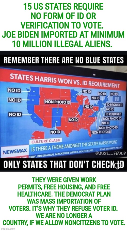 15 US States require no form of ID or verification to vote | 15 US STATES REQUIRE NO FORM OF ID OR VERIFICATION TO VOTE. 
JOE BIDEN IMPORTED AT MINIMUM 10 MILLION ILLEGAL ALIENS. THEY WERE GIVEN WORK PERMITS, FREE HOUSING, AND FREE HEALTHCARE. THE DEMOCRAT PLAN WAS MASS IMPORTATION OF VOTERS. IT’S WHY THEY REFUSE VOTER ID. 
WE ARE NO LONGER A COUNTRY, IF WE ALLOW NONCITIZENS TO VOTE. | image tagged in voter fraud,illegal immigration,election integrity,voter id,save act,voting rights | made w/ Imgflip meme maker