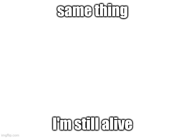 a | same thing; I'm still alive | image tagged in a | made w/ Imgflip meme maker