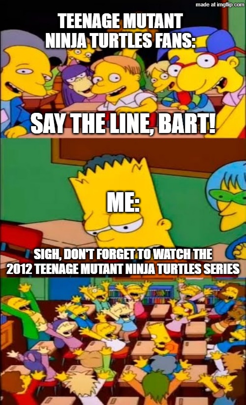 Bart wants to watch the 2012 Teenage Mutant Ninja Turtles series | TEENAGE MUTANT NINJA TURTLES FANS:; SAY THE LINE, BART! ME:; SIGH, DON'T FORGET TO WATCH THE 2012 TEENAGE MUTANT NINJA TURTLES SERIES | image tagged in say the line bart simpsons,memes,funny,nickelodeon,teenage mutant ninja turtles,tmnt | made w/ Imgflip meme maker