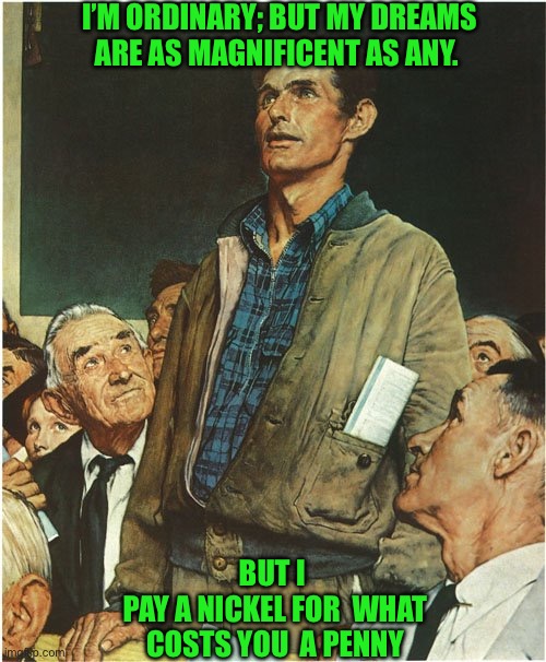Speech Normal Rockwell | I’M ORDINARY; BUT MY DREAMS ARE AS MAGNIFICENT AS ANY. BUT I 
PAY A NICKEL FOR  WHAT COSTS YOU  A PENNY | image tagged in speech normal rockwell | made w/ Imgflip meme maker
