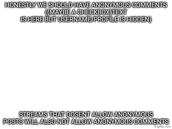 Tbh | HONESTLY WE SHOULD HAVE ANONYMOUS COMMENTS
((MAYBE A CHECKBOX)TEXT IS HERE BUT USERNAME/PROFILE IS HIDDEN); STREAMS THAT DOSENT ALLOW ANONYMOUS POSTS WILL ALSO NOT ALLOW ANONYMOUS COMMENTS | made w/ Imgflip meme maker