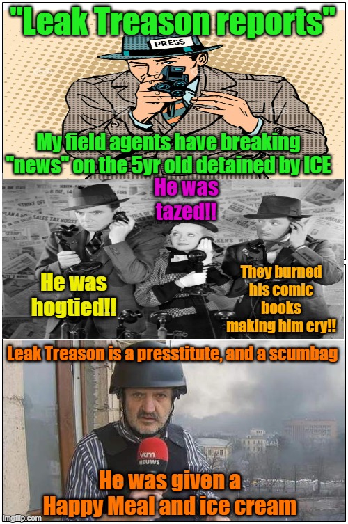 Leak Treason, what a scumbag | "Leak Treason reports"; My field agents have breaking "news" on the 5yr old detained by ICE; He was tazed!! They burned his comic books making him cry!! He was hogtied!! Leak Treason is a presstitute, and a scumbag; He was given a Happy Meal and ice cream | image tagged in journalism,1st amendment,fake news,maga | made w/ Imgflip meme maker