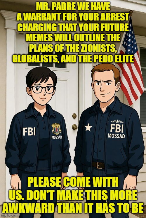 I left out the deep state uniparty | MR. PADRE WE HAVE A WARRANT FOR YOUR ARREST CHARGING THAT YOUR FUTURE MEMES WILL OUTLINE THE PLANS OF THE ZIONISTS, GLOBALISTS, AND THE PEDO ELITE; PLEASE COME WITH US. DON'T MAKE THIS MORE AWKWARD THAN IT HAS TO BE | image tagged in america first,uniparty,maga,freedom of speech,deep state,fbi | made w/ Imgflip meme maker