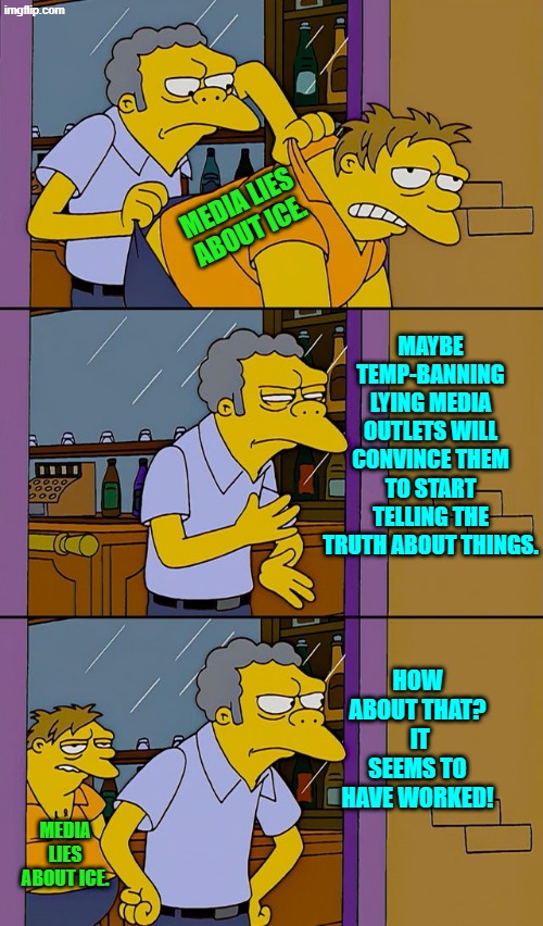 With most Dem Party shush funds ended, how are these media outlets staying in business? | MEDIA LIES ABOUT ICE. MAYBE TEMP-BANNING LYING MEDIA OUTLETS WILL CONVINCE THEM TO START TELLING THE TRUTH ABOUT THINGS. HOW ABOUT THAT?  IT SEEMS TO HAVE WORKED! MEDIA LIES ABOUT ICE. | image tagged in moe throws barney | made w/ Imgflip meme maker